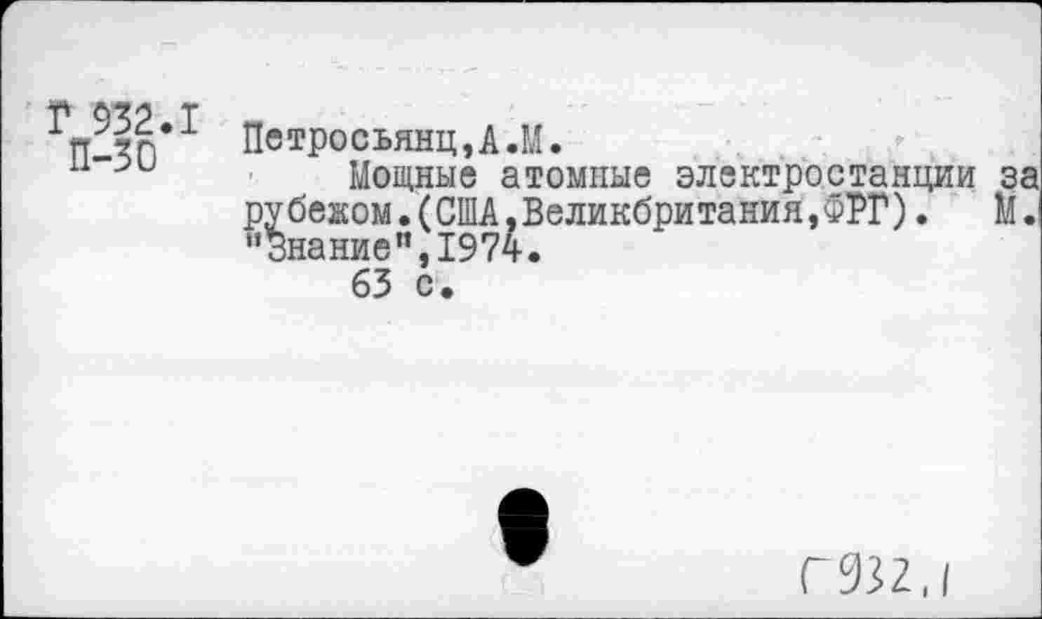 ﻿Г 932.1
П-30
Петросьянц,А.М.
Мощные атомные электростанции за рубежом.(США,Великбритания,ФРГ). М. ’’Знание", 1974.
63 с.
Г932.1